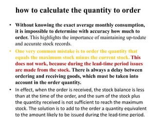 how to calculate the quantity to order
• Without knowing the exact average monthly consumption,
it is impossible to determine with accuracy how much to
order. This highlights the importance of maintaining up-todate
and accurate stock records.
• One very common mistake is to order the quantity that
equals the maximum stock minus the current stock. This
does not work, because during the lead-time period issues
are made from the stock. There is always a delay between
ordering and receiving goods, which must be taken into
account in the order quantity.
• In effect, when the order is received, the stock balance is less
than at the time of the order, and the sum of the stock plus
the quantity received is not sufficient to reach the maximum
stock. The solution is to add to the order a quantity equivalent
to the amount likely to be issued during the lead-time period.
 