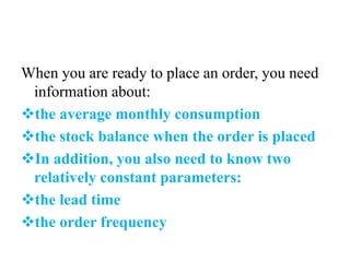 When you are ready to place an order, you need
information about:
the average monthly consumption
the stock balance when the order is placed
In addition, you also need to know two
relatively constant parameters:
the lead time
the order frequency
 