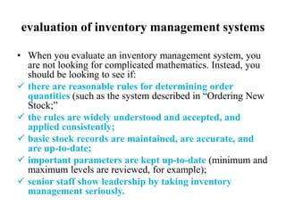 evaluation of inventory management systems
• When you evaluate an inventory management system, you
are not looking for complicated mathematics. Instead, you
should be looking to see if:
 there are reasonable rules for determining order
quantities (such as the system described in “Ordering New
Stock;”
 the rules are widely understood and accepted, and
applied consistently;
 basic stock records are maintained, are accurate, and
are up-to-date;
 important parameters are kept up-to-date (minimum and
maximum levels are reviewed, for example);
 senior staff show leadership by taking inventory
management seriously.
 