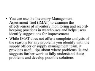 • You can use the Inventory Management
Assessment Tool (IMAT) to examine the
effectiveness of inventory monitoring and record-
keeping practices in warehouses and helps users
identify suggestions for improvement
• While IMAT does not offer a complete analysis of
the reasons for any problems you identify with the
supply officer or supply management team, it
provides useful tips about where problems lie and
suggests further work to fully understand those
problems and develop possible solutions
 