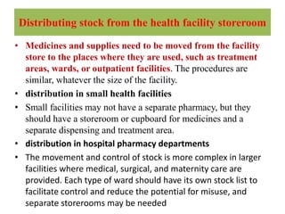 Distributing stock from the health facility storeroom
• Medicines and supplies need to be moved from the facility
store to the places where they are used, such as treatment
areas, wards, or outpatient facilities. The procedures are
similar, whatever the size of the facility.
• distribution in small health facilities
• Small facilities may not have a separate pharmacy, but they
should have a storeroom or cupboard for medicines and a
separate dispensing and treatment area.
• distribution in hospital pharmacy departments
• The movement and control of stock is more complex in larger
facilities where medical, surgical, and maternity care are
provided. Each type of ward should have its own stock list to
facilitate control and reduce the potential for misuse, and
separate storerooms may be needed
 