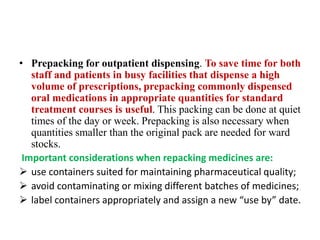 • Prepacking for outpatient dispensing. To save time for both
staff and patients in busy facilities that dispense a high
volume of prescriptions, prepacking commonly dispensed
oral medications in appropriate quantities for standard
treatment courses is useful. This packing can be done at quiet
times of the day or week. Prepacking is also necessary when
quantities smaller than the original pack are needed for ward
stocks.
Important considerations when repacking medicines are:
 use containers suited for maintaining pharmaceutical quality;
 avoid contaminating or mixing different batches of medicines;
 label containers appropriately and assign a new “use by” date.
 