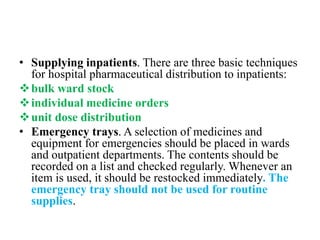 • Supplying inpatients. There are three basic techniques
for hospital pharmaceutical distribution to inpatients:
bulk ward stock
individual medicine orders
unit dose distribution
• Emergency trays. A selection of medicines and
equipment for emergencies should be placed in wards
and outpatient departments. The contents should be
recorded on a list and checked regularly. Whenever an
item is used, it should be restocked immediately. The
emergency tray should not be used for routine
supplies.
 