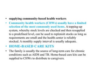 • supplying community-based health workers
• Community health workers (CHWs) usually have a limited
selection of the most commonly used items. A topping-up
system, whereby stock levels are checked and then resupplied
to a predefined level, can be used to replenish stocks as long as
requirements are small and the health center is reliably
stocked. A monthly supply interval is usually adequate.
• HOME-BASED CARE KITS
• The family is usually the source of long-term care for chronic
conditions such as AIDS and TB. Home-based care kits can be
supplied to CHWs to distribute to caregivers.
 