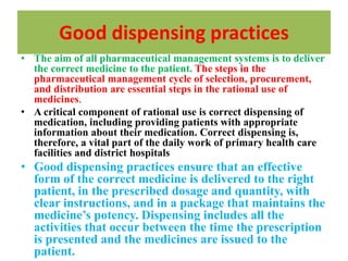 Good dispensing practices
• The aim of all pharmaceutical management systems is to deliver
the correct medicine to the patient. The steps in the
pharmaceutical management cycle of selection, procurement,
and distribution are essential steps in the rational use of
medicines.
• A critical component of rational use is correct dispensing of
medication, including providing patients with appropriate
information about their medication. Correct dispensing is,
therefore, a vital part of the daily work of primary health care
facilities and district hospitals
• Good dispensing practices ensure that an effective
form of the correct medicine is delivered to the right
patient, in the prescribed dosage and quantity, with
clear instructions, and in a package that maintains the
medicine’s potency. Dispensing includes all the
activities that occur between the time the prescription
is presented and the medicines are issued to the
patient.
 
