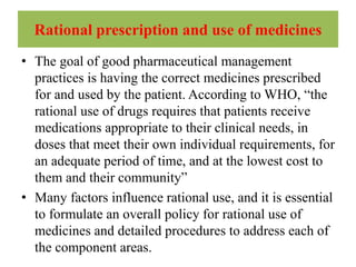 Rational prescription and use of medicines
• The goal of good pharmaceutical management
practices is having the correct medicines prescribed
for and used by the patient. According to WHO, “the
rational use of drugs requires that patients receive
medications appropriate to their clinical needs, in
doses that meet their own individual requirements, for
an adequate period of time, and at the lowest cost to
them and their community”
• Many factors influence rational use, and it is essential
to formulate an overall policy for rational use of
medicines and detailed procedures to address each of
the component areas.
 