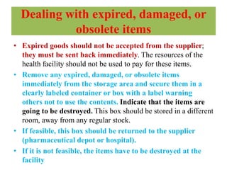 Dealing with expired, damaged, or
obsolete items
• Expired goods should not be accepted from the supplier;
they must be sent back immediately. The resources of the
health facility should not be used to pay for these items.
• Remove any expired, damaged, or obsolete items
immediately from the storage area and secure them in a
clearly labeled container or box with a label warning
others not to use the contents. Indicate that the items are
going to be destroyed. This box should be stored in a different
room, away from any regular stock.
• If feasible, this box should be returned to the supplier
(pharmaceutical depot or hospital).
• If it is not feasible, the items have to be destroyed at the
facility
 