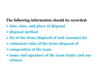 The following information should be recorded:
date, time, and place of disposal
disposal method
list of the items disposed of and reason(s) for
estimated value of the items disposed of
composition of the team
name and signature of the team leader and one
witness
 