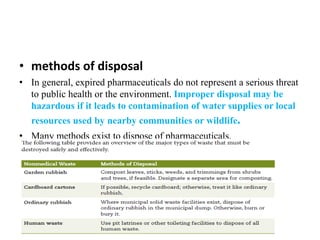 • methods of disposal
• In general, expired pharmaceuticals do not represent a serious threat
to public health or the environment. Improper disposal may be
hazardous if it leads to contamination of water supplies or local
resources used by nearby communities or wildlife.
• Many methods exist to dispose of pharmaceuticals.
 