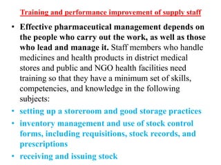 Training and performance improvement of supply staff
• Effective pharmaceutical management depends on
the people who carry out the work, as well as those
who lead and manage it. Staff members who handle
medicines and health products in district medical
stores and public and NGO health facilities need
training so that they have a minimum set of skills,
competencies, and knowledge in the following
subjects:
• setting up a storeroom and good storage practices
• inventory management and use of stock control
forms, including requisitions, stock records, and
prescriptions
• receiving and issuing stock
 