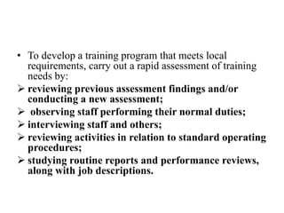 • To develop a training program that meets local
requirements, carry out a rapid assessment of training
needs by:
 reviewing previous assessment findings and/or
conducting a new assessment;
 observing staff performing their normal duties;
 interviewing staff and others;
 reviewing activities in relation to standard operating
procedures;
 studying routine reports and performance reviews,
along with job descriptions.
 