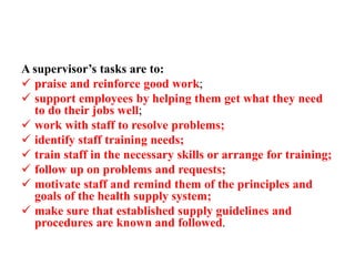 A supervisor’s tasks are to:
 praise and reinforce good work;
 support employees by helping them get what they need
to do their jobs well;
 work with staff to resolve problems;
 identify staff training needs;
 train staff in the necessary skills or arrange for training;
 follow up on problems and requests;
 motivate staff and remind them of the principles and
goals of the health supply system;
 make sure that established supply guidelines and
procedures are known and followed.
 