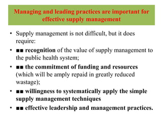 Managing and leading practices are important for
effective supply management
• Supply management is not difficult, but it does
require:
• ■■ recognition of the value of supply management to
the public health system;
• ■■ the commitment of funding and resources
(which will be amply repaid in greatly reduced
wastage);
• ■■ willingness to systematically apply the simple
supply management techniques
• ■■ effective leadership and management practices.
 