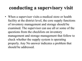 conducting a supervisory visit
• When a supervisor visits a medical store or health
facility at the district level, the core supply functions
of inventory management and storage should be
examined. The supervisor can use all or some of the
questions from the checklists on inventory
management and storage management that follow to
check whether the supply system is operating
properly. Any No answer indicates a problem that
should be addressed.
 