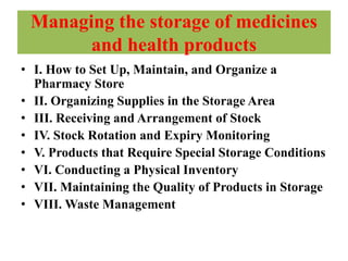 Managing the storage of medicines
and health products
• I. How to Set Up, Maintain, and Organize a
Pharmacy Store
• II. Organizing Supplies in the Storage Area
• III. Receiving and Arrangement of Stock
• IV. Stock Rotation and Expiry Monitoring
• V. Products that Require Special Storage Conditions
• VI. Conducting a Physical Inventory
• VII. Maintaining the Quality of Products in Storage
• VIII. Waste Management
 