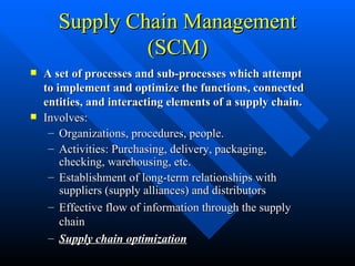 Supply Chain Management (SCM) A set of processes and sub-processes which attempt to implement and optimize the functions, connected entities, and interacting elements of a supply chain. Involves: Organizations, procedures, people. Activities: Purchasing, delivery, packaging, checking, warehousing, etc. Establishment of long-term relationships with suppliers (supply alliances) and distributors Effective flow of information through the supply chain Supply chain optimization 