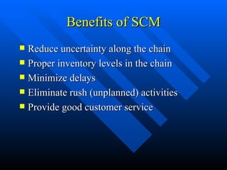 Benefits of SCM Reduce uncertainty along the chain Proper inventory levels in the chain Minimize delays Eliminate rush (unplanned) activities Provide good customer service 