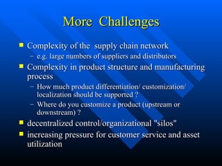 More  Challenges Complexity of the  supply chain network e.g. large numbers of suppliers and distributors Complexity in product structure and manufacturing process How much product differentiation/ customization/ localization should be supported ? Where do you customize a product (upstream or downstream) ? decentralized control/organizational "silos" increasing pressure for customer service and asset utilization  