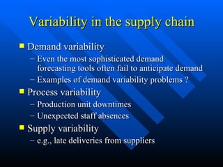 Variability in the supply chain Demand variability Even the most sophisticated demand forecasting tools often fail to anticipate demand Examples of demand variability problems ? Process variability Production unit downtimes Unexpected staff absences Supply variability e.g., late deliveries from suppliers 