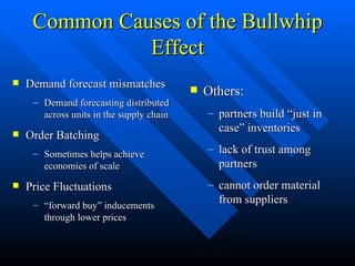Common Causes of the Bullwhip Effect Demand forecast mismatches Demand forecasting distributed across units in the supply chain Order Batching Sometimes helps achieve economies of scale Price Fluctuations “ forward buy” inducements through lower prices Others: partners build “just in case” inventories  lack of trust among partners cannot order material from suppliers 