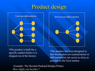 Product design  The product has been designed so that localization (or customization or differentiation) can occur as close as possible to the local market. The product is built for a specific market before it is shipped out of the factory Upstream differentiation Downstream differentiation Example: The Hewlett-Packard Deskjet Printer.  How might you localize ? 