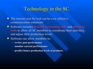 Technology in the SC The internet and the web can be very effective communication enhancers Software includes  demand forecasting tools  and  planning tools  to allow all SC members to coordinate their activities and adjust their production levels. Software can allow members to:  review past performance monitor current performance   predict future production levels of products . 