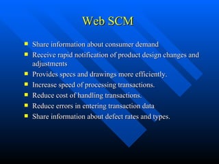 Web SCM Share information about consumer demand Receive rapid notification of product design changes and adjustments Provides specs and drawings more efficiently. Increase speed of processing transactions. Reduce cost of handling transactions. Reduce errors in entering transaction data  Share information about defect rates and types. 