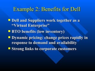 Example 2: Benefits for Dell  Dell and Suppliers work together as a “Virtual Enterprise” BTO benefits (low inventory) Dynamic pricing: change prices rapidly in response to demand and availability Strong links to corporate customers 