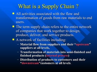 What is a Supply Chain ? All activities associated with the flow and transformation of goods from raw materials to end users. The term supply chain refers to the entire network of companies that work together to design, produce, deliver, and service products. A network of facilities including: Material flow from suppliers and their “ upstream ” suppliers at all levels, Transformation of materials into semi-finished and finished products ( internal process ) Distribution of products to customers and their “ downstream ”customers at all levels . 