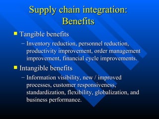 Supply chain integration: Benefits Tangible benefits Inventory reduction, personnel reduction, productivity improvement, order management improvement, financial cycle improvements. Intangible benefits Information visibility, new / improved processes, customer responsiveness, standardization, flexibility, globalization, and business performance. 