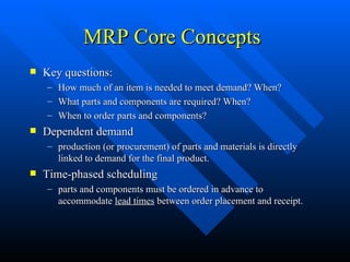 MRP Core Concepts Key questions:  How much of an item is needed to meet demand? When? What parts and components are required? When? When to order parts and components? Dependent demand production (or procurement) of parts and materials is directly linked to demand for the final product. Time-phased scheduling parts and components must be ordered in advance to accommodate  lead times  between order placement and receipt. 