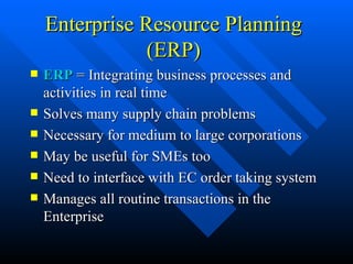 Enterprise Resource Planning (ERP) ERP  = Integrating business processes and activities in real time Solves many supply chain problems Necessary for medium to large corporations May be useful for SMEs too Need to interface with EC order taking system Manages all routine transactions in the Enterprise  
