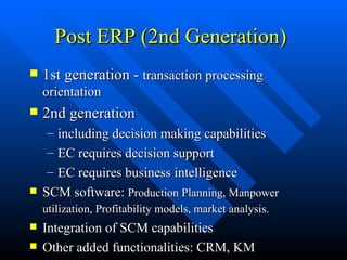 Post ERP (2nd Generation) 1st generation -  transaction processing orientation 2nd generation  including decision making capabilities EC requires decision support EC requires business intelligence SCM software:  Production Planning, Manpower utilization, Profitability models, market analysis.   Integration of SCM capabilities Other added functionalities: CRM, KM 