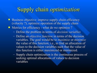 Supply chain  optimization Business objective: improve supply chain efficiency (velocity ?), optimize operation of the supply chain Metrics for efficiency - what do we optimize ? Define the problem in terms of  decision variables Define an  objective function  in terms of the decision variables. The goal would be to  maximize  or  minimize  the value of this function, i.e., to find an allocation of values to the decision variables such that the value of this function is either maximized or minimized. Supply chain optimization is the continuous process of seeking optimal allocations of values to decision variables 
