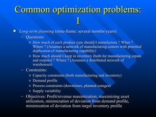 Common optimization problems: I Long-term planning  (time-frame: several months/years): Questions: How much of each product type should I manufacture ? When ? Where ? (Assumes a network of manufacturing centers with potential duplication of manufacturing capability) How much should I keep in inventory (both for manufacturing inputs and outputs) ? Where ? (Assumes a distributed network of warehouses) Constraints: Capacity constraints (both manufacturing and inventory) Demand profile Process constraints (downtimes, planned outages) Supply variability Objectives: Profit/revenue maximization, maximizing asset utilization, minimization of deviation from demand profile, minimization of deviation from target inventory profile 