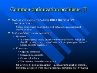 Common optimization problems: II Medium-term planning/scheduling  (time-frame: a few months/weeks) : Similar to long-term planning, but with scheduling constraints and objectives added Unit scheduling/reactive scheduling: Questions: In what sequence should orders/jobs be manufactured ? Which job should I process on a given production unit at a given point in time ? Should I go into overtime ? Constraints: Capacity constraints Sequencing constraints Orders + deadlines Process constraints (downtimes etc.) Objectives: Minimize makespan (i.e., maximize asset utilization), minimize deviation from order deadlines, maximize profit/revenue 