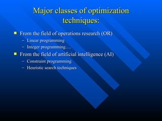 Major classes of optimization techniques: From the field of operations research (OR) Linear programming Integer programming…. From the field of artificial intelligence (AI) Constraint programming Heuristic search techniques 