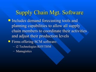 Supply Chain Mgt. Software Includes demand forecasting tools and planning capabilities to allow all supply chain members to coordinate their activities and adjust their production levels Firms offering SCM software:  i2 Technologies RHYTHM Manugistics 
