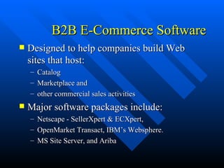 B2B E-Commerce Software Designed to help companies build Web sites that host: Catalog Marketplace and  other commercial sales activities Major software packages include: Netscape - SellerXpert & ECXpert,  OpenMarket Transact, IBM’s Websphere. MS Site Server, and Ariba 