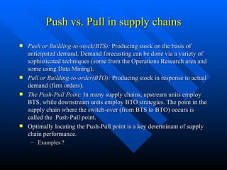 Push vs. Pull in supply chains Push or Building-to-stock(BTS):  Producing stock on the basis of anticipated demand. Demand forecasting can be done via a variety of sophisticated techniques (some from the Operations Research area and some using Data Mining). Pull or Building-to-order(BTO):  Producing stock in response to actual demand (firm orders). The Push-Pull Point:  In many supply chains, upstream units employ BTS, while downstream units employ BTO strategies. The point in the supply chain where the switch-over (from BTS to BTO) occurs is called the  Push-Pull point. Optimally locating the Push-Pull point is a key determinant of supply chain performance. Examples ? 