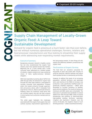 Supply Chain Management of Locally-Grown Organic Food: A Leap Toward 
Sustainable Development 
Demand for organic food is growing at a much faster rate than ever before, but not without numerous operational challenges. Farmers, retailers and food processor manufacturers are thus looking to streamline their supply chains while addressing ever-expanding market requirements. 
Executive Summary 
Burgeoning consumer interest in healthy cuisine has not only revolutionized the organic food industry, but it has opened myriad new markets. Beginning life as a niche market with a small consumer base, addressed by a limited number of retailers, organic products are now a preferred choice of many quality-conscious domestic shoppers. 
With food expenditure growing about 7.67% from 2010 through 2012, the demand for organic food through the retail sales medium is anticipated to increase consumer food expenditure.1 Produce enters the market primarily through supermarkets and grocery stores, after it originates from large farms in the U.S., Mexico and South America. However, there are numerous small farms that are certified organic and also sell their produce in local markets such as farmers markets and restaurants. 
This white paper highlights the challenges associated with the organic food supply chain and outlines business improvement opportunities in 
this fast-growing market. To start things off, let’s explore the difference between conventional and organic food. 
The Evolution of Organic Farming 
The food that our ancestors consumed for thousands of years was grown with virtually no artificial chemicals. Natural methods and nature itself assisted farmers in maintaining soil fertility. 
However, to address the needs of an increasing population, artificial fertilizers and pesticides were used starting in the 1920s to increase crop production. Later, genetically modified seeds (or genetically modified organisms — GMOs) were developed to increase resistance to weather, pests and soil conditions. The results of using such chemicals and GMO seeds were remarkable. The total area of cultivated land worldwide increased 466% from 1700 through 1980; yields increased dramatically, due primarily to selectively-bred, high-yielding varieties, fertilizers, pesticides, irrigation and machinery.2 However, over the course of decades, the negative impact of such farming practices — called conventional farming — 
cognizant 20-20 insights | august 2014 
• Cognizant 20-20 Insights  