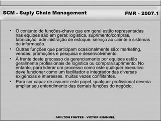 O conjunto de funções-chave que em geral estão representadas nas equipes são em geral: logística, suprimento/compras, fabricação, administração de estoque, serviço ao cliente e sistemas de informação.  Outras funções que participam ocasionalmente são: marketing, vendas, promoções e pesquisa e desenvolvimento.  À frente deste processo de gerenciamento por equipes estão geralmente profissionais de logística ou comprar/suprimento. No entanto, para liderar um processo como este qualquer executivo deve funcionar como um facilitador e integrador das diversas exigências e interesses, muitas vezes conflitantes.  Para ser capaz de assumir este papel, qualquer profissional deveria ampliar seu entendimento das demais funções do negócio.  