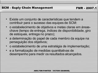 Existe um conjunto de características que tendem a contribuir para o sucesso das equipes de SCM:  o estabelecimento de objetivos e metas claras em áreas-chave (tempo de entrega, índices de disponibilidade, giro de estoques, entrega no prazo);  a determinação do papel de cada membro da equipe na perseguição dos objetivos;  o estabelecimento de uma estratégia de implementação;  e a formalização de medidas quantitativas de desempenho para medir os resultados alcançados.  