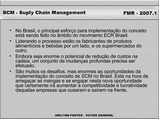 No Brasil, o principal esforço para implementação do conceito está sendo feito no âmbito do movimento ECR Brasil.  Liderando o processo estão os fabricantes de produtos alimentícios e bebidas por um lado, e os supermercados do outro.  Embora seja enorme o potencial de redução de custos na cadeia, um conjunto de mudanças profundas precisa ser efetuado. São muitos os desafios, mas enormes as oportunidades da implementação do conceito de SCM no Brasil. Está na hora de arregaçar as mangas e se engajar nesta nova oportunidade que certamente irá aumentar a competitividade e lucratividade daquelas empresas que ousarem e saírem na frente. 