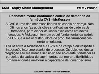 Reabastecimento contínuo: a cadeia de demanda da farmácia CVS - McKesson A CVS é uma das empresas líderes da cadeia de varejo. Nos últimos anos fez aquisições significativas de cadeias de farmácias, para dispor de locais excelentes em novos mercados. A Mckesson tem um papel fundamental da cadeia da CVS, é a maior distribuidora de produtos farmacêuticos norte-americana. O SCM entre a McKesson e a CVS é de varejo e diz respeito à integração interempresarial de processo. Os objetivos dessa integração são melhorar a sensibilidade ao cliente, fortalecer as parcerias da cadeia de suprimentos, aprimorar a flexibilidade organizacional e melhorar a capacidade de tomar decisões. 