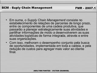 Em suma, o  Supply Chain Management  consiste no estabelecimento de relações de parcerias de longo prazo, entre os componentes de uma cadeia produtiva, que passarão a planejar estrategicamente suas atividades e partilhar informações de modo a desenvolverem as suas atividades logísticas de forma integrada, através e entre suas organizações.  Com isso, melhoram o desempenho conjunto pela busca de oportunidades, implementada em toda a cadeia, e pela redução de custos para agregar mais valor ao cliente final. 