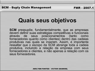 Quais seus objetivos   SCM  pressupõe, fundamentalmente, que as empresas devem definir suas estratégias competitivas e funcionais através de seus posicionamentos (tanto como fornecedores quanto como clientes) dentro das cadeias produtivas nas quais se inserem. Assim, é importante ressaltar que o escopo da SCM abrange toda a cadeia produtiva, incluindo a relação da empresa com seus fornecedores e clientes, e não apenas a relação com os seus fornecedores. 