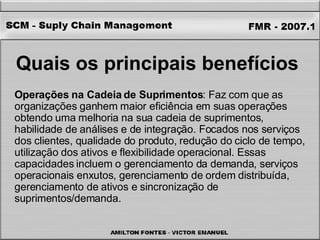 Quais os principais benefícios   Operações na Cadeia de Suprimentos : Faz com que as organizações ganhem maior eficiência em suas operações obtendo uma melhoria na sua cadeia de suprimentos, habilidade de análises e de integração. Focados nos serviços dos clientes, qualidade do produto, redução do ciclo de tempo, utilização dos ativos e flexibilidade operacional. Essas capacidades incluem o gerenciamento da demanda, serviços operacionais enxutos, gerenciamento de ordem distribuída, gerenciamento de ativos e sincronização de suprimentos/demanda. 