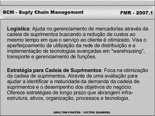 Logística : Ajuda no gerenciamento de mercadorias através da cadeia de suprimentos buscando a redução de custos ao mesmo tempo em que o serviço ao cliente é otimizado. Visa o aperfeiçoamento da utilização da rede de distribuição e a implementação de tecnologias avançadas em "warehousing", transporte e gerenciamento de funções. Estratégia para Cadeia de Suprimentos : Foca na otimização da cadeia de suprimentos. Através de uma avaliação para ajudar a identificar a maturidade da demanda da cadeia de suprimentos e o desempenho dos objetivos do negócio. Oferece estratégias de longo prazo que abrangem infra-estrutura, ativos, organização, processos e tecnologia. 