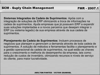 Sistemas Integrados da Cadeia de Suprimentos : Apóia com a integração de soluções de ERP otimizando a troca de informações na cadeia de suprimentos. Ajuda empresas que já possuem ERP a expandir suas soluções implantadas e a novos parceiros que desejam integrar o ERP (ou sistema legado) de sua empresa através de sua cadeia de suprimentos. Planejamento da Cadeia de Suprimentos : Incluem processos de negócios que planejam e gerenciam a demanda através de toda cadeia de suprimentos. A solução de métodos e ferramentas facilita o planejamento e a gestão operacional da cadeia de suprimentos, na qual estão as chaves para o crescimento e melhoria do desempenho da empresa, tais como: redução de custos de inventário, otimizando recursos e níveis de serviço do cliente, para maior lucratividade. 